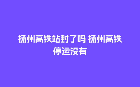 扬州高铁站封了吗 扬州高铁停运没有