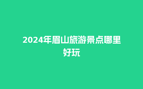 2024年眉山旅游景点哪里好玩