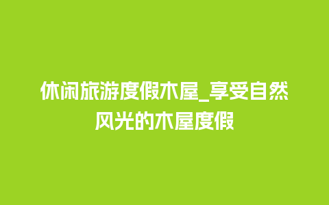 休闲旅游度假木屋_享受自然风光的木屋度假