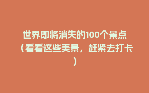 世界即将消失的100个景点（看看这些美景，赶紧去打卡）