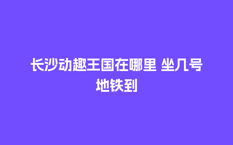 长沙动趣王国在哪里 坐几号地铁到