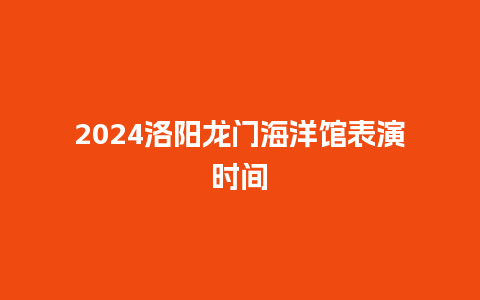 2024洛阳龙门海洋馆表演时间