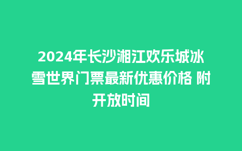 2024年长沙湘江欢乐城冰雪世界门票最新优惠价格 附开放时间