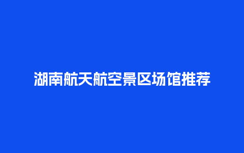 湖南航天航空景区场馆推荐