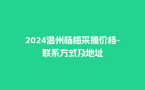 2024温州杨梅采摘价格-联系方式及地址