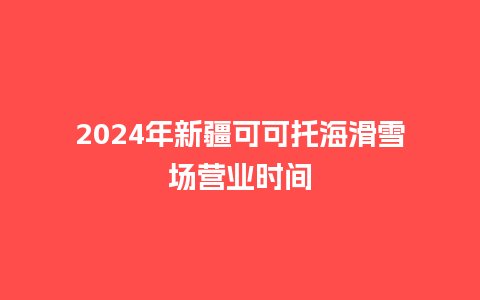 2024年新疆可可托海滑雪场营业时间