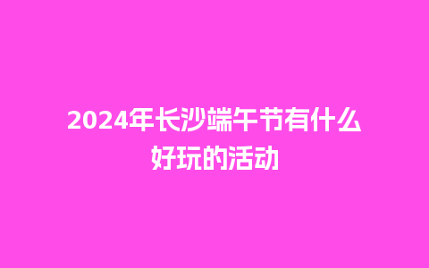 2024年长沙端午节有什么好玩的活动