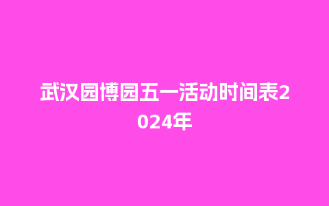 武汉园博园五一活动时间表2024年