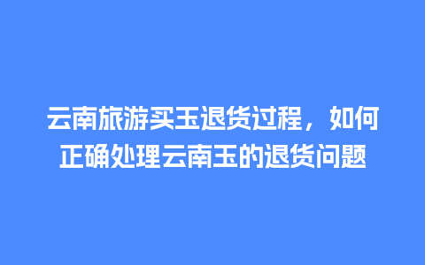 云南旅游买玉退货过程，如何正确处理云南玉的退货问题