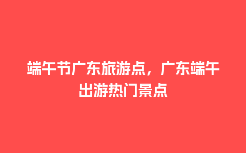 端午节广东旅游点，广东端午出游热门景点