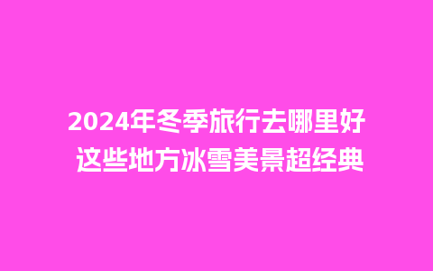 2024年冬季旅行去哪里好 这些地方冰雪美景超经典