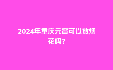 2024年重庆元宵可以放烟花吗？