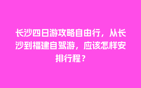 长沙四日游攻略自由行，从长沙到福建自驾游，应该怎样安排行程？