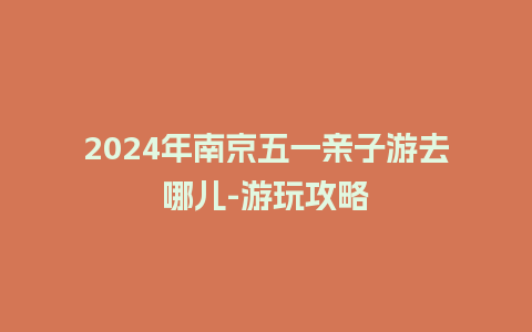 2024年南京五一亲子游去哪儿-游玩攻略