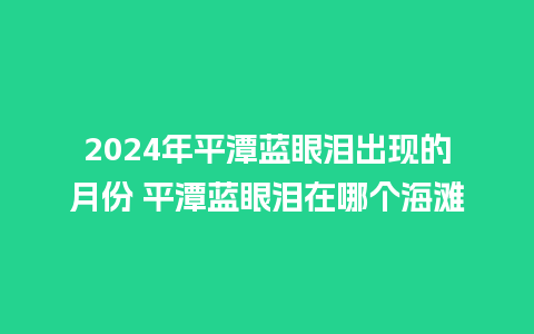 2024年平潭蓝眼泪出现的月份 平潭蓝眼泪在哪个海滩