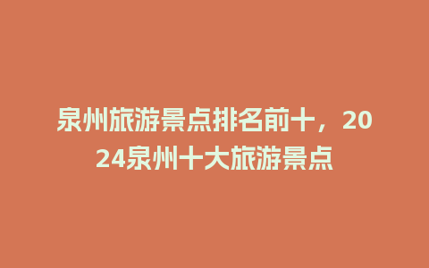 泉州旅游景点排名前十，2024泉州十大旅游景点