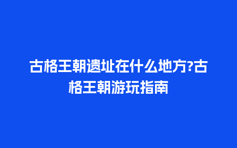 古格王朝遗址在什么地方?古格王朝游玩指南