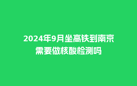 2024年9月坐高铁到南京需要做核酸检测吗