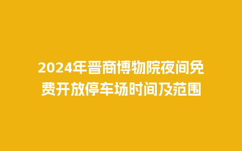 2024年晋商博物院夜间免费开放停车场时间及范围