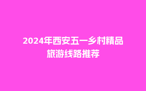 2024年西安五一乡村精品旅游线路推荐