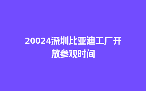 20024深圳比亚迪工厂开放参观时间