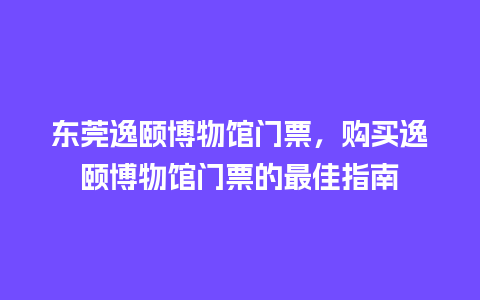 东莞逸颐博物馆门票，购买逸颐博物馆门票的最佳指南