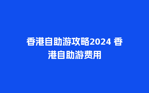 香港自助游攻略2024 香港自助游费用