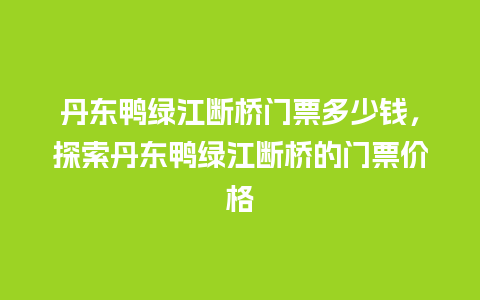 丹东鸭绿江断桥门票多少钱，探索丹东鸭绿江断桥的门票价格