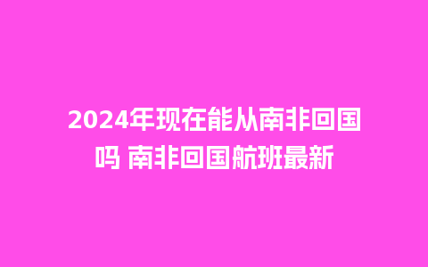 2024年现在能从南非回国吗 南非回国航班最新