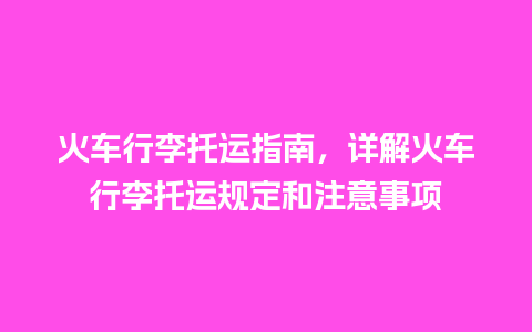 火车行李托运指南，详解火车行李托运规定和注意事项