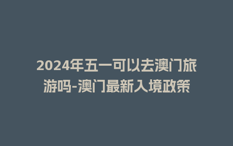 2024年五一可以去澳门旅游吗-澳门最新入境政策