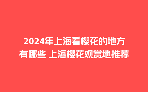 2024年上海看樱花的地方有哪些 上海樱花观赏地推荐