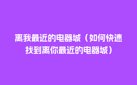 离我最近的电器城（如何快速找到离你最近的电器城）