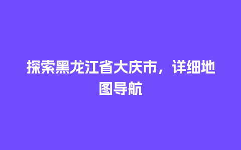 探索黑龙江省大庆市，详细地图导航