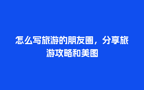 怎么写旅游的朋友圈，分享旅游攻略和美图