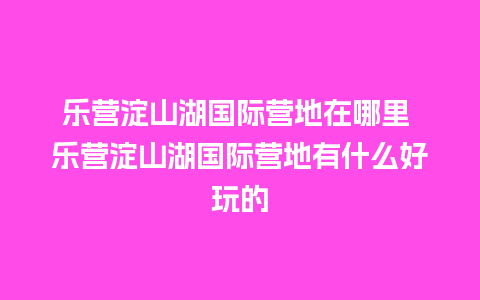 乐营淀山湖国际营地在哪里 乐营淀山湖国际营地有什么好玩的