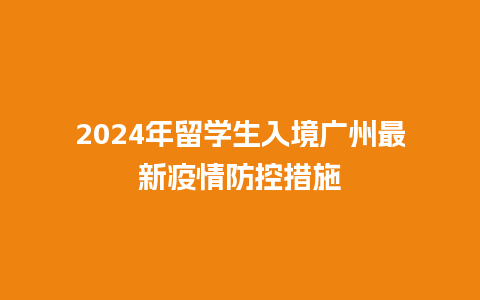 2024年留学生入境广州最新疫情防控措施