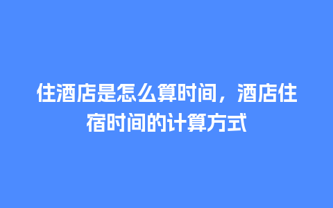 住酒店是怎么算时间，酒店住宿时间的计算方式