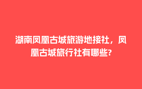 湖南凤凰古城旅游地接社，凤凰古城旅行社有哪些?