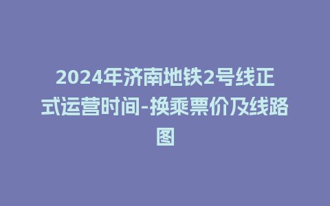 2024年济南地铁2号线正式运营时间-换乘票价及线路图