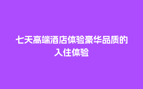 七天高端酒店体验豪华品质的入住体验