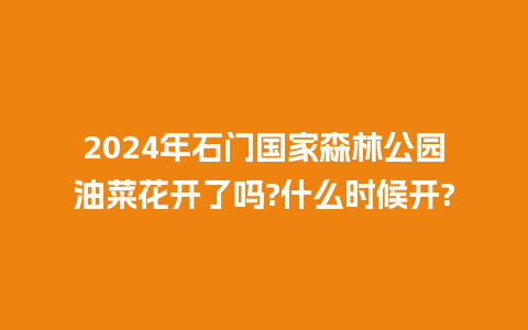 2024年石门国家森林公园油菜花开了吗?什么时候开?