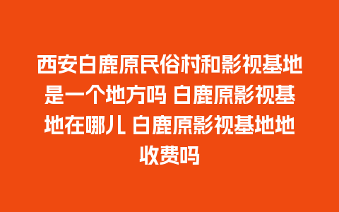 西安白鹿原民俗村和影视基地是一个地方吗 白鹿原影视基地在哪儿 白鹿原影视基地地收费吗