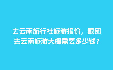 去云南旅行社旅游报价，跟团去云南旅游大概需要多少钱？