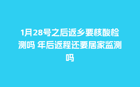 1月28号之后返乡要核酸检测吗 年后返程还要居家监测吗