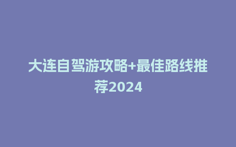 大连自驾游攻略+最佳路线推荐2024