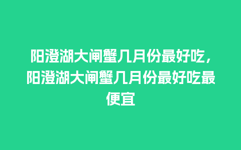 阳澄湖大闸蟹几月份最好吃，阳澄湖大闸蟹几月份最好吃最便宜