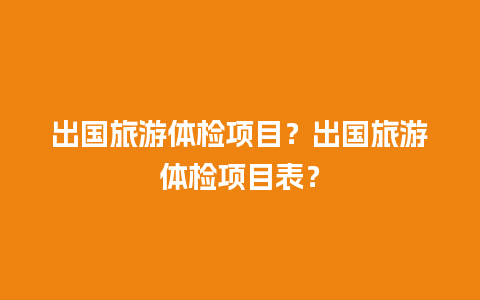 出国旅游体检项目？出国旅游体检项目表？