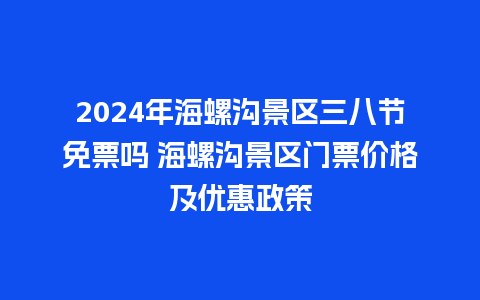 2024年海螺沟景区三八节免票吗 海螺沟景区门票价格及优惠政策