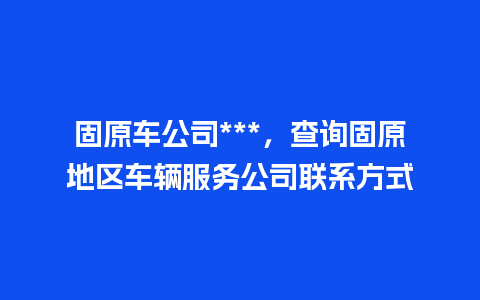 固原车公司***，查询固原地区车辆服务公司联系方式